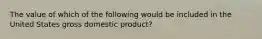 The value of which of the following would be included in the United States gross domestic product?