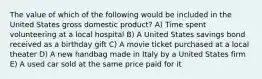 The value of which of the following would be included in the United States gross domestic product? A) Time spent volunteering at a local hospital B) A United States savings bond received as a birthday gift C) A movie ticket purchased at a local theater D) A new handbag made in Italy by a United States firm E) A used car sold at the same price paid for it