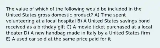 The value of which of the following would be included in the United States gross domestic product? A) Time spent volunteering at a local hospital B) A United States savings bond received as a birthday gift C) A movie ticket purchased at a local theater D) A new handbag made in Italy by a United States firm E) A used car sold at the same price paid for it