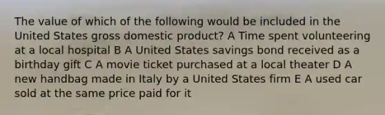 The value of which of the following would be included in the United States gross domestic product? A Time spent volunteering at a local hospital B A United States savings bond received as a birthday gift C A movie ticket purchased at a local theater D A new handbag made in Italy by a United States firm E A used car sold at the same price paid for it