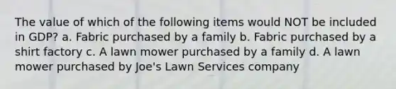 The value of which of the following items would NOT be included in GDP? a. Fabric purchased by a family b. Fabric purchased by a shirt factory c. A lawn mower purchased by a family d. A lawn mower purchased by Joe's Lawn Services company