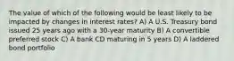 The value of which of the following would be least likely to be impacted by changes in interest rates? A) A U.S. Treasury bond issued 25 years ago with a 30-year maturity B) A convertible preferred stock C) A bank CD maturing in 5 years D) A laddered bond portfolio