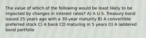 The value of which of the following would be least likely to be impacted by changes in interest rates? A) A U.S. Treasury bond issued 25 years ago with a 30-year maturity B) A convertible preferred stock C) A bank CD maturing in 5 years D) A laddered bond portfolio