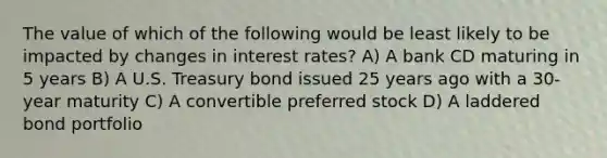 The value of which of the following would be least likely to be impacted by changes in interest rates? A) A bank CD maturing in 5 years B) A U.S. Treasury bond issued 25 years ago with a 30-year maturity C) A convertible preferred stock D) A laddered bond portfolio