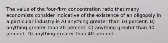 The value of the four-firm concentration ratio that many economists consider indicative of the existence of an oligopoly in a particular industry is A) anything greater than 10 percent. B) anything greater than 20 percent. C) anything greater than 30 percent. D) anything greater than 40 percent.