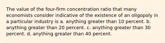 The value of the four-firm concentration ratio that many economists consider indicative of the existence of an oligopoly in a particular industry is a. anything greater than 10 percent. b. anything greater than 20 percent. c. anything greater than 30 percent. d. anything greater than 40 percent.