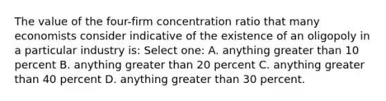 The value of the four-firm concentration ratio that many economists consider indicative of the existence of an oligopoly in a particular industry is: Select one: A. anything <a href='https://www.questionai.com/knowledge/ktgHnBD4o3-greater-than' class='anchor-knowledge'>greater than</a> 10 percent B. anything greater than 20 percent C. anything greater than 40 percent D. anything greater than 30 percent.