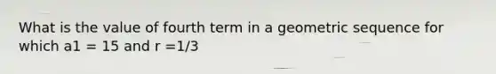 What is the value of fourth term in a geometric sequence for which a1 = 15 and r =1/3