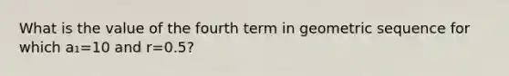 What is the value of the fourth term in geometric sequence for which a₁=10 and r=0.5?