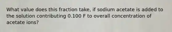 What value does this fraction take, if sodium acetate is added to the solution contributing 0.100 F to overall concentration of acetate ions?