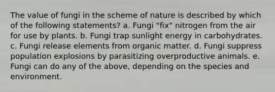 The value of fungi in the scheme of nature is described by which of the following statements? a. Fungi "fix" nitrogen from the air for use by plants. b. Fungi trap sunlight energy in carbohydrates. c. Fungi release elements from organic matter. d. Fungi suppress population explosions by parasitizing overproductive animals. e. Fungi can do any of the above, depending on the species and environment.