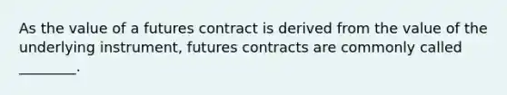 As the value of a futures contract is derived from the value of the underlying instrument, futures contracts are commonly called ________.