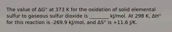 The value of ΔG° at 373 K for the oxidation of solid elemental sulfur to gaseous sulfur dioxide is ________ kJ/mol. At 298 K, ΔH° for this reaction is -269.9 kJ/mol, and ΔS° is +11.6 J/K.