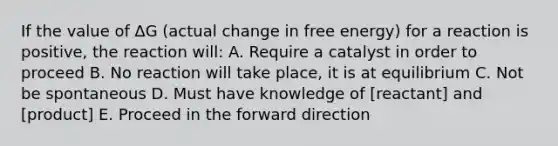 If the value of ∆G (actual change in free energy) for a reaction is positive, the reaction will: A. Require a catalyst in order to proceed B. No reaction will take place, it is at equilibrium C. Not be spontaneous D. Must have knowledge of [reactant] and [product] E. Proceed in the forward direction