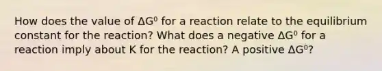 How does the value of ΔG⁰ for a reaction relate to the equilibrium constant for the reaction? What does a negative ΔG⁰ for a reaction imply about K for the reaction? A positive ΔG⁰?