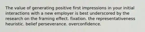 The value of generating positive first impressions in your initial interactions with a new employer is best underscored by the research on the framing effect. fixation. the representativeness heuristic. belief perseverance. overconfidence.