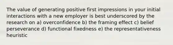 The value of generating positive first impressions in your initial interactions with a new employer is best underscored by the research on a) overconfidence b) the framing effect c) belief perseverance d) functional fixedness e) the representativeness heuristic