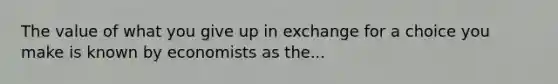 The value of what you give up in exchange for a choice you make is known by economists as the...