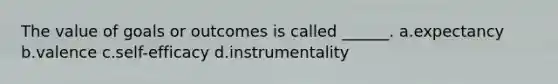 The value of goals or outcomes is called ______. a.expectancy b.valence c.self-efficacy d.instrumentality