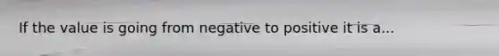 If the value is going from negative to positive it is a...