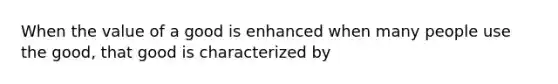 When the value of a good is enhanced when many people use the good, that good is characterized by