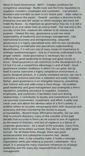 Value of Good Governance - WHY? - Creates conditions for competitive advantage - Builds trust and the firms reputation to suppliers, investors, employees and customers. - Can prevent disasters and scandals as seen in our recent past. - Adds value to the firm beyond the assets. - Overall - provides a direction to the enterprise and sets the values on which strategic decisions are made My Notes: - As important as governance may be, it is still a means to an end rather than an end to itself - The real end is the success of the firm, measure din relation to its mission and purpose - Viewed this way, governance is just one more responsibility of leadership and strategic management - Like international business and entrepreneurship, corporate governance is a highly specialized area, with its own vocabulary and requiring considerable and specialized understanding - Nevertheless, it is still just one of many issues of importance to strategic leaders/managers - And so it must be understood in the proper context - Good governance is necessary but is not sufficient for good leadership to emerge and good results to occur - Good governance can contribute to the development of a CA but it is not a competitive advantage in and of itself - Good governance creates conditions in which CA can grow, but by itself it cannot overcome a highly competitive environment, a poorly designed product, or a poorly marketed service, nor can it overcome a resource base that is outdated and easily imitated - Rather, good governance is an intangible resource, something that interest with and adds value o there things - GG enables good leadership and good management and undergirds a firm's reputation, providing assurance to suppliers, investors, employees, and customers; it facilitates trust and lasting relationships, it contributes to loyalty and commitment, and it can promote involvement, investment, and effort; it adds new value, over and above the obvious value of a firm's assets; it enables others to succeed, encouraging them with resources and autonomy and then monitoring the results to assure accountability - Beyond these affirmative benefits, GG can also help to prevent disasters; many of the scandals of the past decade that occurred in firms can be traced to lack of vigilance by the board of directors; and lack of vigilance is a failure of corporate governance - As a result of the scandals, many firms failed; while some others survived, they did so only after great turmoil - For all these firms, though, there was great embarrassment and substantial economic loss - Better governance, then, is like a healthy habit; it builds a stronger organization while also helping to prevent catastrophe - As a result, it is among the many important influences on strategic leadership and the many key responsibilities of strategic management