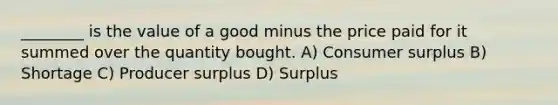 ________ is the value of a good minus the price paid for it summed over the quantity bought. A) Consumer surplus B) Shortage C) Producer surplus D) Surplus