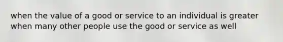 when the value of a good or service to an individual is greater when many other people use the good or service as well