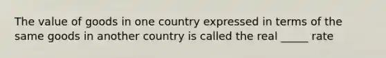 The value of goods in one country expressed in terms of the same goods in another country is called the real _____ rate