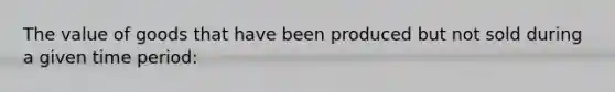 The value of goods that have been produced but not sold during a given time period: