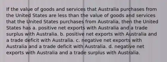 If the value of goods and services that Australia purchases from the United States are less than the value of goods and services that the United States purchases from Australia, then the United States has a. positive net exports with Australia and a trade surplus with Australia. b. positive net exports with Australia and a trade deficit with Australia. c. negative net exports with Australia and a trade deficit with Australia. d. negative net exports with Australia and a trade surplus with Australia.