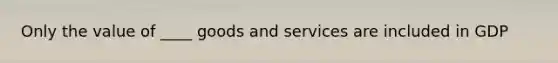 Only the value of ____ goods and services are included in GDP