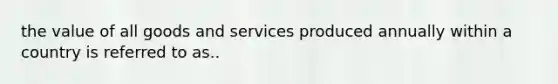 the value of all goods and services produced annually within a country is referred to as..