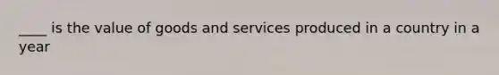 ____ is the value of goods and services produced in a country in a year