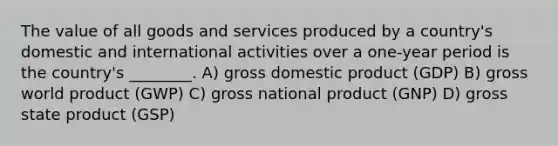 The value of all goods and services produced by a country's domestic and international activities over a one-year period is the country's ________. A) gross domestic product (GDP) B) gross world product (GWP) C) gross national product (GNP) D) gross state product (GSP)