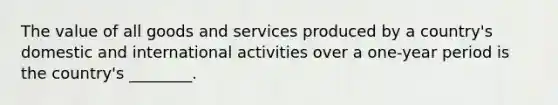 The value of all goods and services produced by a country's domestic and international activities over a one-year period is the country's ________.