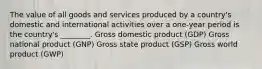 The value of all goods and services produced by a country's domestic and international activities over a one-year period is the country's ________. Gross domestic product (GDP) Gross national product (GNP) Gross state product (GSP) Gross world product (GWP)