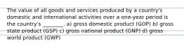 The value of all goods and services produced by a country's domestic and international activities over a one-year period is the country's ________. a) gross domestic product (GDP) b) gross state product (GSP) c) gross national product (GNP) d) gross world product (GWP)