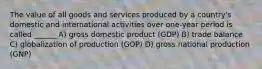 The value of all goods and services produced by a country's domestic and international activities over one-year period is called ______ A) gross domestic product (GDP) B) trade balance C) globalization of production (GOP) D) gross national production (GNP)