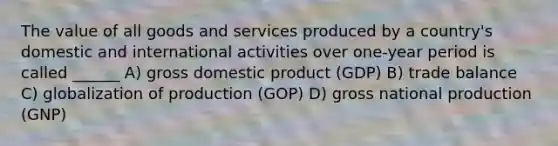 The value of all goods and services produced by a country's domestic and international activities over one-year period is called ______ A) gross domestic product (GDP) B) trade balance C) globalization of production (GOP) D) gross national production (GNP)