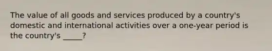 The value of all goods and services produced by a country's domestic and international activities over a one-year period is the country's _____?