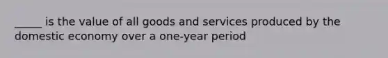 _____ is the value of all goods and services produced by the domestic economy over a one-year period