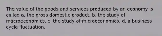 The value of the goods and services produced by an economy is called a. the gross domestic product. b. the study of macroeconomics. c. the study of microeconomics. d. a business cycle fluctuation.