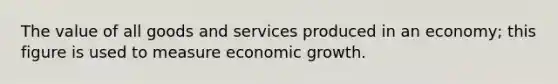 The value of all goods and services produced in an economy; this figure is used to measure economic growth.