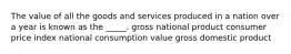 The value of all the goods and services produced in a nation over a year is known as the _____. gross national product consumer price index national consumption value gross domestic product