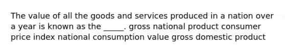 The value of all the goods and services produced in a nation over a year is known as the _____. gross national product consumer price index national consumption value gross domestic product