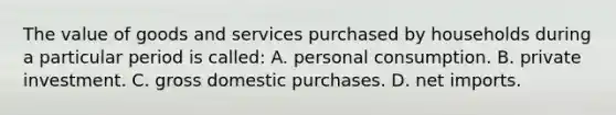 The value of goods and services purchased by households during a particular period is called: A. personal consumption. B. private investment. C. gross domestic purchases. D. net imports.