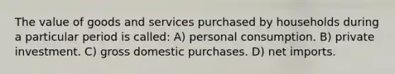 The value of goods and services purchased by households during a particular period is called: A) personal consumption. B) private investment. C) gross domestic purchases. D) net imports.