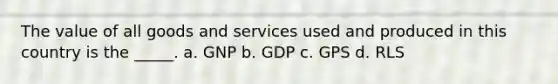 The value of all goods and services used and produced in this country is the _____. a. GNP b. GDP c. GPS d. RLS