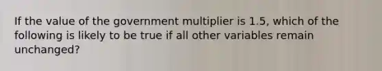 If the value of the government multiplier is 1.5, which of the following is likely to be true if all other variables remain unchanged?